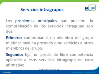 Servicios intragrupos
Los problemas principales que presenta la
comprobación de los servicios intragrupo son
dos:
Primero: comprobar si un miembro del grupo
multinacional ha prestado o no servicios a otros
miembros del grupo.
Segundo: fijar un precio de libre competencia
aplicable a esos servicios intragrupo en caso
afirmativo.
*** Deducibilidad.
 