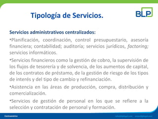 Tipología de Servicios.
Servicios administrativos centralizados:
•Planificación, coordinación, control presupuestario, asesoría
financiera; contabilidad; auditoría; servicios jurídicos, factoring;
servicios informáticos.
•Servicios financieros como la gestión de cobro, la supervisión de
los flujos de tesorería y de solvencia, de los aumentos de capital,
de los contratos de préstamo, de la gestión de riesgo de los tipos
de interés y del tipo de cambio y refinanciación.
•Asistencia en las áreas de producción, compra, distribución y
comercialización.
•Servicios de gestión de personal en los que se refiere a la
selección y contratación de personal y formación.
 