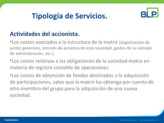 Tipología de Servicios.
Actividades del accionista.
•Los costes asociados a la estructura de la matriz (organización de
juntas generales, emisión de acciones de esta sociedad, gastos de su consejo
de administración, etc.).
•Los costes relativos a las obligaciones de la sociedad matriz en
materia de registro contable de operaciones.
•Los costes de obtención de fondos destinados a la adquisición
de participaciones, salvo que la matriz los obtenga por cuenta de
otro miembro del grupo para la adquisición de una nueva
sociedad.
 
