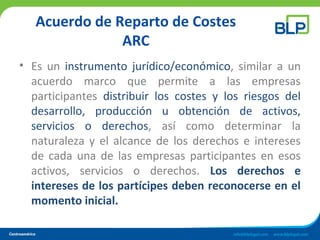 Acuerdo de Reparto de Costes
ARC
• Es un instrumento jurídico/económico, similar a un
acuerdo marco que permite a las empresas
participantes distribuir los costes y los riesgos del
desarrollo, producción u obtención de activos,
servicios o derechos, así como determinar la
naturaleza y el alcance de los derechos e intereses
de cada una de las empresas participantes en esos
activos, servicios o derechos. Los derechos e
intereses de los partícipes deben reconocerse en el
momento inicial.
 