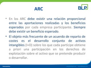 ARC
• En los ARC debe existir una relación proporcional
entre las aportaciones realizadas y los beneficios
esperados por cada empresa participante. Siempre
debe existir un beneficio esperado.
• El objeto más frecuente de un acuerdo de reparto de
costes es el desarrollo conjunto de activos
intangibles (I+D) sobre los que cada partícipe obtiene
a priori una participación en los derechos de
explotación sobre el activo que se pretende producir
o desarrollar.
 