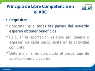 Principio de Libre Competencia en
el ARC
• Requisitos:
Constatar que todas las partes del acuerdo
esperan obtener beneficios.
Calcular la aportación relativa (en dinero o
especie) de cada participante en la actividad
conjunta.
Determinar si es apropiado el porcentaje de
aportaciones al acuerdo.
 