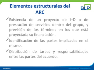 Elementos estructurales del
ARC
Existencia de un proyecto de I+D o de
prestación de servicios dentro del grupo, y
previsión de los términos en los que está
proyectada su financiación.
Identificación de las partes implicadas en el
mismo.
Distribución de tareas y responsabilidades
entre las partes del acuerdo.
 