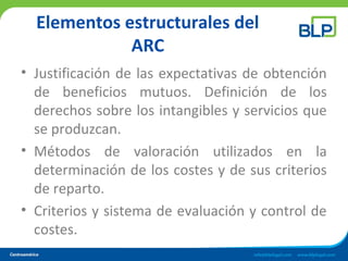 Elementos estructurales del
ARC
• Justificación de las expectativas de obtención
de beneficios mutuos. Definición de los
derechos sobre los intangibles y servicios que
se produzcan.
• Métodos de valoración utilizados en la
determinación de los costes y de sus criterios
de reparto.
• Criterios y sistema de evaluación y control de
costes.
 