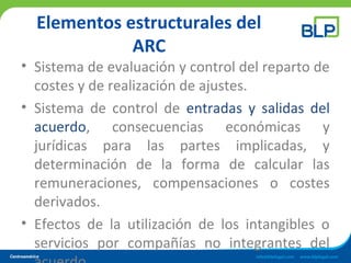 Elementos estructurales del
ARC
• Sistema de evaluación y control del reparto de
costes y de realización de ajustes.
• Sistema de control de entradas y salidas del
acuerdo, consecuencias económicas y
jurídicas para las partes implicadas, y
determinación de la forma de calcular las
remuneraciones, compensaciones o costes
derivados.
• Efectos de la utilización de los intangibles o
servicios por compañías no integrantes del
 