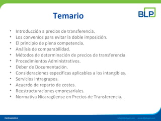 Temario
• Introducción a precios de transferencia.
• Los convenios para evitar la doble imposición.
• El principio de plena competencia.
• Análisis de comparabilidad.
• Métodos de determinación de precios de transferencia
• Procedimientos Administrativos.
• Deber de Documentación.
• Consideraciones especificas aplicables a los intangibles.
• Servicios intragrupos.
• Acuerdo de reparto de costes.
• Reestructuraciones empresariales.
• Normativa Nicaragüense en Precios de Transferencia.
 
