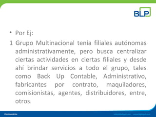 • Por Ej:
1 Grupo Multinacional tenía filiales autónomas
administrativamente, pero busca centralizar
ciertas actividades en ciertas filiales y desde
ahí brindar servicios a todo el grupo, tales
como Back Up Contable, Administrativo,
fabricantes por contrato, maquiladores,
comisionistas, agentes, distribuidores, entre,
otros.
 