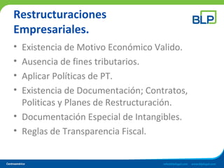 Restructuraciones
Empresariales.
• Existencia de Motivo Económico Valido.
• Ausencia de fines tributarios.
• Aplicar Políticas de PT.
• Existencia de Documentación; Contratos,
Politicas y Planes de Restructuración.
• Documentación Especial de Intangibles.
• Reglas de Transparencia Fiscal.
 