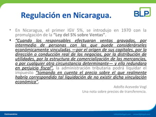 Regulación en Nicaragua.
• En Nicaragua, el primer IGV 5%, se introdujo en 1970 con la
promulgación de la “Ley del 5% sobre Ventas”.
• “Cuando los responsables efectuaran ventas gravadas, por
intermedio de personas con las que puede considerárseles
económicamente vinculadas —por el origen de sus capitales, por la
dirección o conducción real de los negocios, por la distribución de
utilidades, por la estructura de comercialización de las mercancías,
o por cualquier otra circunstancia determinante— y ello redundara
en perjuicio fiscal”, la administración tributaria podrá liquidar el
impuesto “tomando en cuenta el precio sobre el que realmente
habría correspondido tal liquidación de no existir dicha vinculación
económica”.
Adolfo Acevedo Vogl
Una nota sobre precios de transferencia.
 