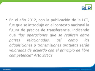 • En el año 2012, con la publicación de la LCT,
fue que se introdujo en el contexto nacional la
figura de precios de transferencia, indicando
que “las operaciones que se realicen entre
partes relacionadas, así como las
adquisiciones o transmisiones gratuitas serán
valoradas de acuerdo con el principio de libre
competencia” Arto 93LCT
 