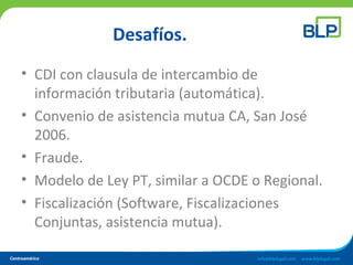 Desafíos.
• CDI con clausula de intercambio de
información tributaria (automática).
• Convenio de asistencia mutua CA, San José
2006.
• Fraude.
• Modelo de Ley PT, similar a OCDE o Regional.
• Fiscalización (Software, Fiscalizaciones
Conjuntas, asistencia mutua).
 