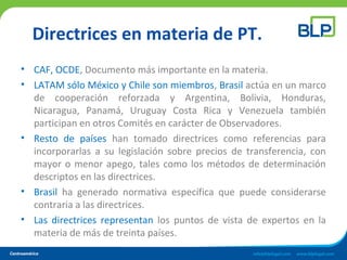 Directrices en materia de PT.
• CAF, OCDE, Documento más importante en la materia.
• LATAM sólo México y Chile son miembros, Brasil actúa en un marco
de cooperación reforzada y Argentina, Bolivia, Honduras,
Nicaragua, Panamá, Uruguay Costa Rica y Venezuela también
participan en otros Comités en carácter de Observadores.
• Resto de países han tomado directrices como referencias para
incorporarlas a su legislación sobre precios de transferencia, con
mayor o menor apego, tales como los métodos de determinación
descriptos en las directrices.
• Brasil ha generado normativa específica que puede considerarse
contraria a las directrices.
• Las directrices representan los puntos de vista de expertos en la
materia de más de treinta países.
 