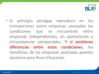 • El principio persigue reproducir en las
transacciones entre empresas asociadas las
condiciones que se encuentran entre
empresas independientes, en operaciones y
circunstancias comparables. Y si existieran
diferencias entre estas condiciones, los
beneficios de las empresas asociadas puedan
ajustarse para fines tributarias.
 