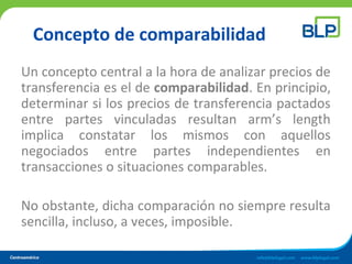 Concepto de comparabilidad
Un concepto central a la hora de analizar precios de
transferencia es el de comparabilidad. En principio,
determinar si los precios de transferencia pactados
entre partes vinculadas resultan arm’s length
implica constatar los mismos con aquellos
negociados entre partes independientes en
transacciones o situaciones comparables.
No obstante, dicha comparación no siempre resulta
sencilla, incluso, a veces, imposible.
 