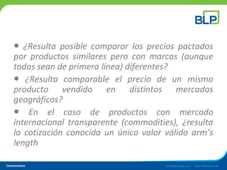 ● ¿Resulta posible comparar los precios pactados
por productos similares pero con marcas (aunque
todas sean de primera línea) diferentes?
● ¿Resulta comparable el precio de un mismo
producto vendido en distintos mercados
geográficos?
● En el caso de productos con mercado
internacional transparente (commodities), ¿resulta
la cotización conocida un único valor válido arm’s
length
 
