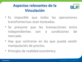 Aspectos relevantes de la
Vinculación
• Es imposible que todas las operaciones
transfronterizas sean testeadas.
• Se presume que las transacciones entre
independientes son a condiciones de
mercado.
• Hay que centrarse en las que pueda existir
manipulación de precios.
• Principio de realidad económica.
 