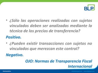 • ¿Sólo las operaciones realizadas con sujetos
vinculados deben ser analizadas mediante la
técnica de los precios de transferencia?
Positivo.
• ¿Pueden existir transacciones con sujetos no
vinculados que merezcan este control?
Negativo.
OJO: Normas de Transparencia Fiscal
Internacional
 