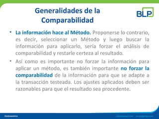Generalidades de la
Comparabilidad
• La información hace al Método. Proponerse lo contrario,
es decir, seleccionar un Método y luego buscar la
información para aplicarlo, sería forzar el análisis de
comparabilidad y restarle certeza al resultado.
• Así como es importante no forzar la información para
aplicar un método, es también importante no forzar la
comparabilidad de la información para que se adapte a
la transacción testeada. Los ajustes aplicados deben ser
razonables para que el resultado sea procedente.
 