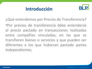 Introducción
¿Qué entendemos por Precios de Transferencia?
•Por precios de transferencia debe entenderse
al precio pactado en transacciones realizadas
entre compañías vinculadas, en las que se
transfieren bienes o servicios y que pueden ser
diferentes a los que hubieran pactado partes
independientes.
 