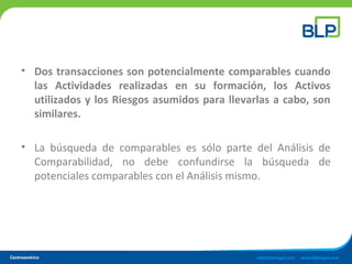 • Dos transacciones son potencialmente comparables cuando
las Actividades realizadas en su formación, los Activos
utilizados y los Riesgos asumidos para llevarlas a cabo, son
similares.
• La búsqueda de comparables es sólo parte del Análisis de
Comparabilidad, no debe confundirse la búsqueda de
potenciales comparables con el Análisis mismo.
 