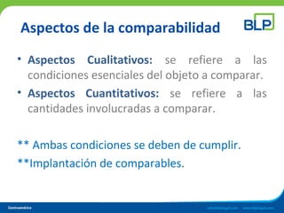 Aspectos de la comparabilidad
• Aspectos Cualitativos: se refiere a las
condiciones esenciales del objeto a comparar.
• Aspectos Cuantitativos: se refiere a las
cantidades involucradas a comparar.
** Ambas condiciones se deben de cumplir.
**Implantación de comparables.
 