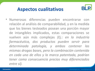 Aspectos cualitativos
• Numerosas diferencias pueden encontrarse con
relación al análisis de comparabilidad, y en la medida
que los bienes testeados posean una porción mayor
de intangibles implicados, estas comparaciones se
vuelven aún más complejas (Ej.: en la industria
farmacéutica, dos productos pueden servir para
determinada patología, y ambos contener las
mismas drogas bases, pero la combinación contenida
en cada uno de ellos y la marca patentada, podrían
tener como consecuencia precios muy diferenciados
entre sí).
 
