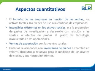 Aspectos cuantitativos
• El tamaño de las empresas en función de las ventas, los
activos totales, los bienes de uso o la cantidad de empleados.
• Intangibles existentes en los activos totales, o a la proporción
de gastos de investigación y desarrollo con relación a las
ventas, a efectos de probar el grado de tecnología
involucrada en las operaciones.
• Ventas de exportación con las ventas totales.
• Criterios relacionados con inventarios de bienes de cambio en
valores absolutos o relativos para la medición de los niveles
de stocks, y sus riesgos inherentes.
 