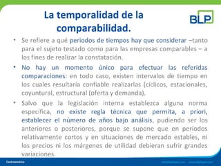 La temporalidad de la
comparabilidad.
• Se refiere a qué periodos de tiempos hay que considerar –tanto
para el sujeto testado como para las empresas comparables – a
los fines de realizar la constatación.
• No hay un momento único para efectuar las referidas
comparaciones: en todo caso, existen intervalos de tiempo en
los cuales resultaría confiable realizarlas (cíclicos, estacionales,
coyuntural, estructural (oferta y demanda).
• Salvo que la legislación interna establezca alguna norma
específica, no existe regla técnica que permita, a priori,
establecer el número de años bajo análisis, pudiendo ser los
anteriores o posteriores, porque se supone que en períodos
relativamente cortos y en situaciones de mercado estables, ni
los precios ni los márgenes de utilidad debieran sufrir grandes
variaciones.
 