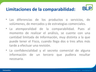 Limitaciones de la comparabilidad:
• Las diferencias de los productos o servicios, de
volúmenes, de mercados y de estrategias comerciales.
• La atemporalidad de la comparabilidad. Pues al
momento de realizar el análisis, se cuente con una
cantidad limitada de Información, muy distinta a la que
puede tener el Fisco, cuando llega dos o tres años más
tarde a efectuar una revisión.
• La confidencialidad y el secreto comercial de alguna
información de un tercero que pudiera resultar
necesaria.
 