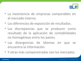 • La inexistencia de empresas comparables en
el mercado interno.
• Las diferencias de exposición de resultados.
• Las discrepancias que se producen como
resultado de la aplicación de contabilidades
no homogéneas entre los países.
• Las divergencias de idiomas en que se
encuentra la información.
• Y otras más compenetradas con los mercados.
 