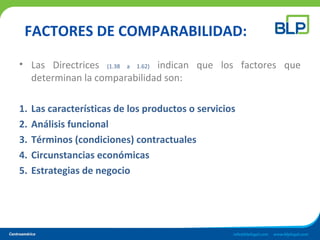 FACTORES DE COMPARABILIDAD:
• Las Directrices (1.38 a 1.62) indican que los factores que
determinan la comparabilidad son:
1. Las características de los productos o servicios
2. Análisis funcional
3. Términos (condiciones) contractuales
4. Circunstancias económicas
5. Estrategias de negocio
 