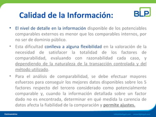 Calidad de la Información:
• El nivel de detalle en la información disponible de los potenciables
comparables externos es menor que los comparables internos, por
no ser de dominio público.
• Esta dificultad conlleva a alguna flexibilidad en la valoración de la
necesidad de satisfacer la totalidad de los factores de
comparabilidad, evaluando con razonabilidad cada caso, y
dependiendo de la naturaleza de la transacción controlada y del
método utilizado.
• Para el análisis de comparabilidad, se debe efectuar mayores
esfuerzos para conseguir los mejores datos disponibles sobre los 5
factores respecto del tercero considerado como potencialmente
comparable y, cuando la información detallada sobre un factor
dado no es encontrada, determinar en qué medida la carencia de
datos afecta la fiabilidad de la comparación y permite ajustes.
 