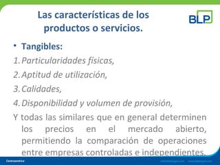 Las características de los
productos o servicios.
• Tangibles:
1.Particularidades físicas,
2.Aptitud de utilización,
3.Calidades,
4.Disponibilidad y volumen de provisión,
Y todas las similares que en general determinen
los precios en el mercado abierto,
permitiendo la comparación de operaciones
entre empresas controladas e independientes.
 