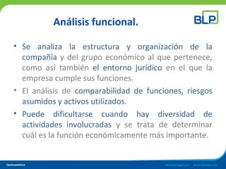 Análisis funcional.
• Se analiza la estructura y organización de la
compañía y del grupo económico al que pertenece,
como así también el entorno jurídico en el que la
empresa cumple sus funciones.
• El análisis de comparabilidad de funciones, riesgos
asumidos y activos utilizados.
• Puede dificultarse cuando hay diversidad de
actividades involucradas y se trata de determinar
cuál es la función económicamente más importante.
 