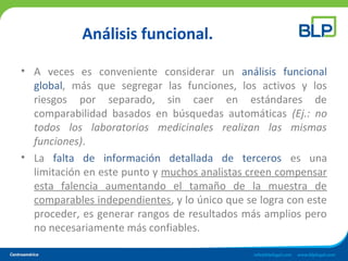 Análisis funcional.
• A veces es conveniente considerar un análisis funcional
global, más que segregar las funciones, los activos y los
riesgos por separado, sin caer en estándares de
comparabilidad basados en búsquedas automáticas (Ej.: no
todos los laboratorios medicinales realizan las mismas
funciones).
• La falta de información detallada de terceros es una
limitación en este punto y muchos analistas creen compensar
esta falencia aumentando el tamaño de la muestra de
comparables independientes, y lo único que se logra con este
proceder, es generar rangos de resultados más amplios pero
no necesariamente más confiables.
 
