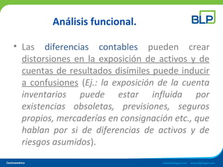 Análisis funcional.
• Las diferencias contables pueden crear
distorsiones en la exposición de activos y de
cuentas de resultados disímiles puede inducir
a confusiones (Ej.: la exposición de la cuenta
inventarios puede estar influida por
existencias obsoletas, previsiones, seguros
propios, mercaderías en consignación etc., que
hablan por si de diferencias de activos y de
riesgos asumidos).
 