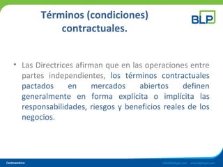 Términos (condiciones)
contractuales.
• Las Directrices afirman que en las operaciones entre
partes independientes, los términos contractuales
pactados en mercados abiertos definen
generalmente en forma explícita o implícita las
responsabilidades, riesgos y beneficios reales de los
negocios.
 