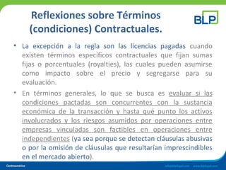 Reflexiones sobre Términos
(condiciones) Contractuales.
• La excepción a la regla son las licencias pagadas cuando
existen términos específicos contractuales que fijan sumas
fijas o porcentuales (royalties), las cuales pueden asumirse
como impacto sobre el precio y segregarse para su
evaluación.
• En términos generales, lo que se busca es evaluar si las
condiciones pactadas son concurrentes con la sustancia
económica de la transacción y hasta qué punto los activos
involucrados y los riesgos asumidos por operaciones entre
empresas vinculadas son factibles en operaciones entre
independientes (ya sea porque se detectan cláusulas abusivas
o por la omisión de cláusulas que resultarían imprescindibles
en el mercado abierto).
 