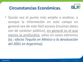 Circunstancias Económicas.
• Quizás sea el punto más amplio a analizar, y
aunque la información en este campo en
general sea de más fácil acceso (muchos datos
son de carácter público), en general es el que
menos se profundiza, salvo en casos extremos
(ej.: efecto Tequila en México o la devaluación
del 2001 en Argentina).
 