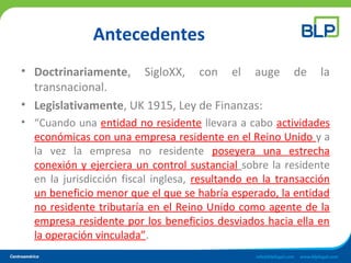 Antecedentes
• Doctrinariamente, SigloXX, con el auge de la
transnacional.
• Legislativamente, UK 1915, Ley de Finanzas:
• “Cuando una entidad no residente llevara a cabo actividades
económicas con una empresa residente en el Reino Unido y a
la vez la empresa no residente poseyera una estrecha
conexión y ejerciera un control sustancial sobre la residente
en la jurisdicción fiscal inglesa, resultando en la transacción
un beneficio menor que el que se habría esperado, la entidad
no residente tributaría en el Reino Unido como agente de la
empresa residente por los beneficios desviados hacia ella en
la operación vinculada”.
 