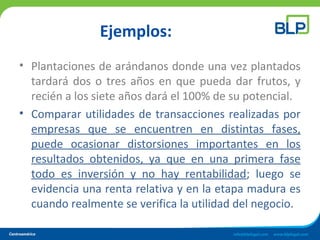 Ejemplos:
• Plantaciones de arándanos donde una vez plantados
tardará dos o tres años en que pueda dar frutos, y
recién a los siete años dará el 100% de su potencial.
• Comparar utilidades de transacciones realizadas por
empresas que se encuentren en distintas fases,
puede ocasionar distorsiones importantes en los
resultados obtenidos, ya que en una primera fase
todo es inversión y no hay rentabilidad; luego se
evidencia una renta relativa y en la etapa madura es
cuando realmente se verifica la utilidad del negocio.
 
