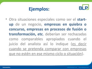 Ejemplos:
• Otra situaciones especiales como ser el start-
up de un negocio, empresas en quiebra o
concurso, empresas en procesos de fusión o
transformación, etc. deberían ser rechazadas
como comparables apropiados cuando el
juicio del analista así lo indique (es decir
cuando se pretenda comparar con empresas
que no estén en ese mismo ciclo o situación).
 