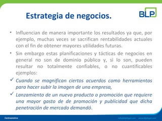 Estrategia de negocios.
• Influencian de manera importante los resultados ya que, por
ejemplo, muchas veces se sacrifican rentabilidades actuales
con el fin de obtener mayores utilidades futuras.
• Sin embargo estas planificaciones y tácticas de negocios en
general no son de dominio público y, si lo son, pueden
resultar no totalmente confiables, o no cuantificables
ejemplos:
 Cuando se magnifican ciertos acuerdos como herramientas
para hacer subir la imagen de una empresa,
 Lanzamiento de un nuevo producto o promoción que requiere
una mayor gasto de de promoción y publicidad que dicha
penetración de mercado demandó.
 