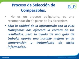 Proceso de Selección de
Comparables.
• No es un proceso obligatorio, es una
recomendación de parte de las directrices.
• Sólo la calidad de la información con la cual
trabajemos nos ofrecerá la certeza de los
resultados, pero la ayuda de una guía de
trabajo, aporta una notable mejora en la
comprensión y tratamiento de dicha
información.
 