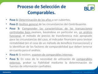 Proceso de Selección de
Comparables.
• Paso 1: Determinación de los años a ser cubiertos.
• Paso 2: Análisis general de las circunstancias del Contribuyente.
• Paso 3: Comprender las características de las transacciones
controladas bajo examen, basándose en particular en, un análisis
funcional, el método de precios de transferencia más apropiado
para las circunstancias del caso, el indicador financiero para testear
rentabilidad (en el caso de un método de beneficio transaccional) y
la identifican de los factores de comparabilidad que deben tenerse
en cuenta para el análisis.
• Paso 4: Si existen, examen de comparables internos.
• Paso 5: En caso de la necesidad de utilización de comparables
externos, probar su fiabilidad mediante la determinación de
fuentes de información confiables.
 