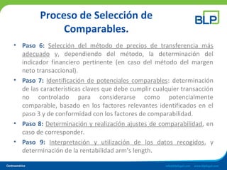Proceso de Selección de
Comparables.
• Paso 6: Selección del método de precios de transferencia más
adecuado y, dependiendo del método, la determinación del
indicador financiero pertinente (en caso del método del margen
neto transaccional).
• Paso 7: Identificación de potenciales comparables: determinación
de las características claves que debe cumplir cualquier transacción
no controlado para considerarse como potencialmente
comparable, basado en los factores relevantes identificados en el
paso 3 y de conformidad con los factores de comparabilidad.
• Paso 8: Determinación y realización ajustes de comparabilidad, en
caso de corresponder.
• Paso 9: Interpretación y utilización de los datos recogidos, y
determinación de la rentabilidad arm’s length.
 