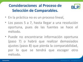 Consideraciones al Proceso de
Selección de Comparables.
• En la práctica no es un proceso lineal,
• Los pasos 5 a 7, hasta llegar a una resolución
oportuna, pues de las fuentes se hace el
método.
• Puede no encontrarse información oportuna
(paso 7) o habrá que realizar demasiados
ajustes (paso 8) que pierda la comparabilidad,
por lo que se tendrá que escoger otro
método.
 