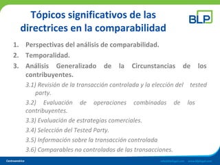 Tópicos significativos de las
directrices en la comparabilidad
1. Perspectivas del análisis de comparabilidad.
2. Temporalidad.
3. Análisis Generalizado de la Circunstancias de los
contribuyentes.
3.1) Revisión de la transacción controlada y la elección del tested
party.
3.2) Evaluación de operaciones combinadas de los
contribuyentes.
3.3) Evaluación de estrategias comerciales.
3.4) Selección del Tested Party.
3.5) Información sobre la transacción controlada
3.6) Comparables no controlados de las transacciones.
 