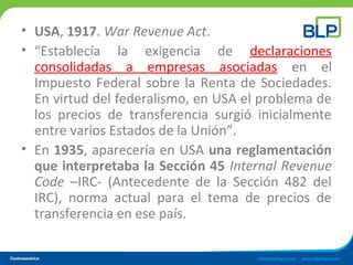 • USA, 1917. War Revenue Act.
• “Establecía la exigencia de declaraciones
consolidadas a empresas asociadas en el
Impuesto Federal sobre la Renta de Sociedades.
En virtud del federalismo, en USA el problema de
los precios de transferencia surgió inicialmente
entre varios Estados de la Unión”.
• En 1935, aparecería en USA una reglamentación
que interpretaba la Sección 45 Internal Revenue
Code –IRC- (Antecedente de la Sección 482 del
IRC), norma actual para el tema de precios de
transferencia en ese país.
 