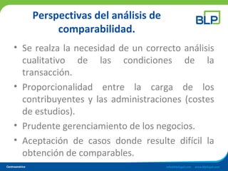 Perspectivas del análisis de
comparabilidad.
• Se realza la necesidad de un correcto análisis
cualitativo de las condiciones de la
transacción.
• Proporcionalidad entre la carga de los
contribuyentes y las administraciones (costes
de estudios).
• Prudente gerenciamiento de los negocios.
• Aceptación de casos donde resulte difícil la
obtención de comparables.
 